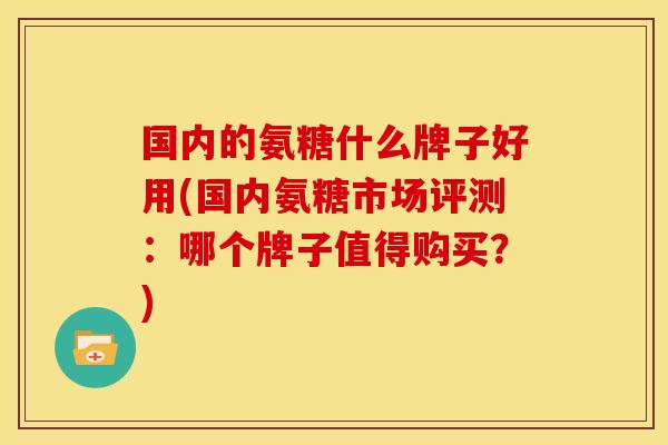 国内的氨糖什么牌子好用(国内氨糖市场评测：哪个牌子值得购买？)