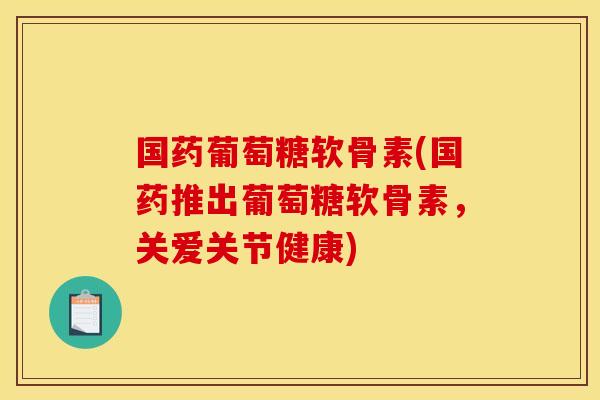 国药葡萄糖软骨素(国药推出葡萄糖软骨素，关爱关节健康)-第1张图片-关节骑士