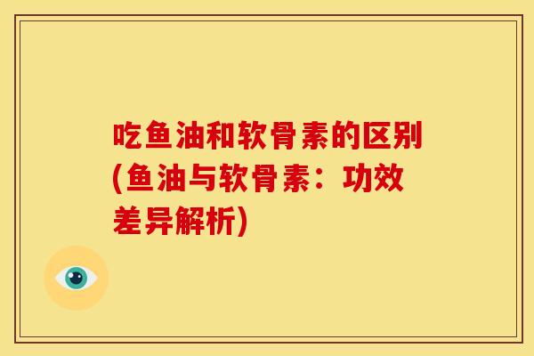 吃鱼油和软骨素的区别(鱼油与软骨素：功效差异解析)