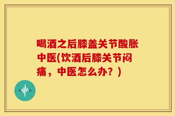 喝酒之后膝盖关节酸胀中医(饮酒后膝关节闷痛，中医怎么办？)