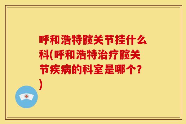 呼和浩特髋关节挂什么科(呼和浩特治疗髋关节疾病的科室是哪个？)