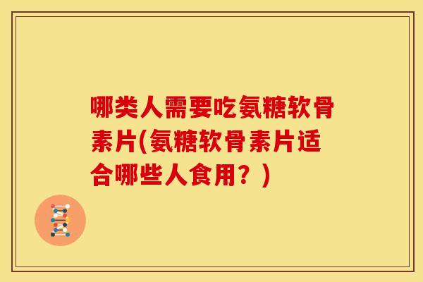 哪类人需要吃氨糖软骨素片(氨糖软骨素片适合哪些人食用？)
