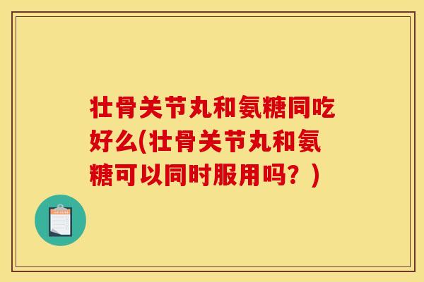 壮骨关节丸和氨糖同吃好么(壮骨关节丸和氨糖可以同时服用吗？)