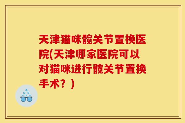 天津猫咪髋关节置换医院(天津哪家医院可以对猫咪进行髋关节置换手术？)