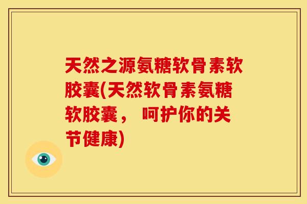 天然之源氨糖软骨素软胶囊(天然软骨素氨糖软胶囊， 呵护你的关节健康)