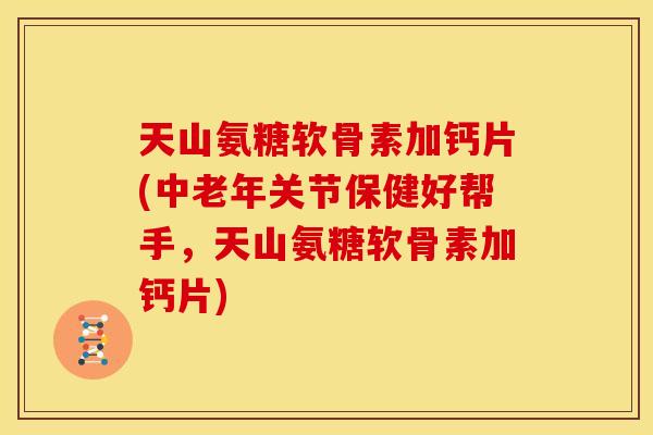 天山氨糖软骨素加钙片(中老年关节保健好帮手，天山氨糖软骨素加钙片)