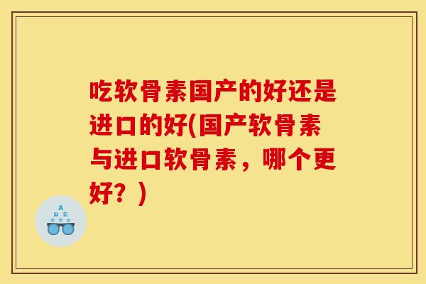 吃软骨素国产的好还是进口的好(国产软骨素与进口软骨素，哪个更好？)