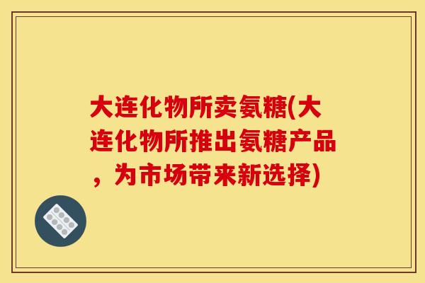 大连化物所卖氨糖(大连化物所推出氨糖产品，为市场带来新选择)