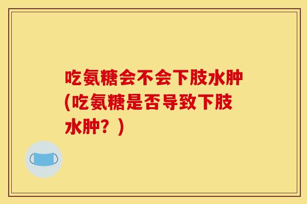 吃氨糖会不会下肢水肿(吃氨糖是否导致下肢水肿？)