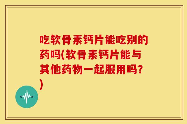 吃软骨素钙片能吃别的药吗(软骨素钙片能与其他药物一起服用吗？)