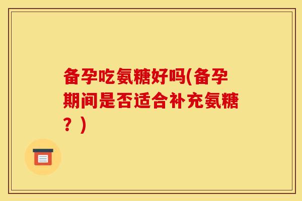 备孕吃氨糖好吗(备孕期间是否适合补充氨糖？)