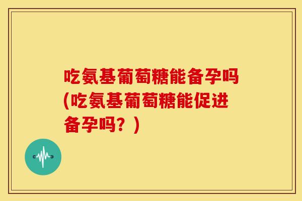 吃氨基葡萄糖能备孕吗(吃氨基葡萄糖能促进备孕吗？)