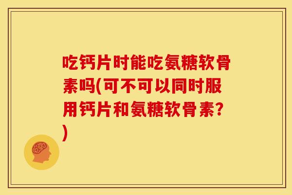 吃钙片时能吃氨糖软骨素吗(可不可以同时服用钙片和氨糖软骨素？)