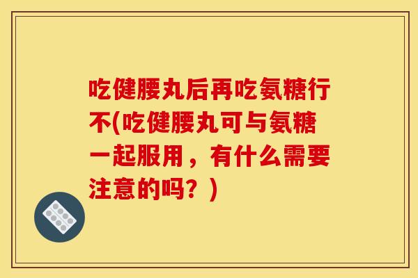 吃健腰丸后再吃氨糖行不(吃健腰丸可与氨糖一起服用，有什么需要注意的吗？)