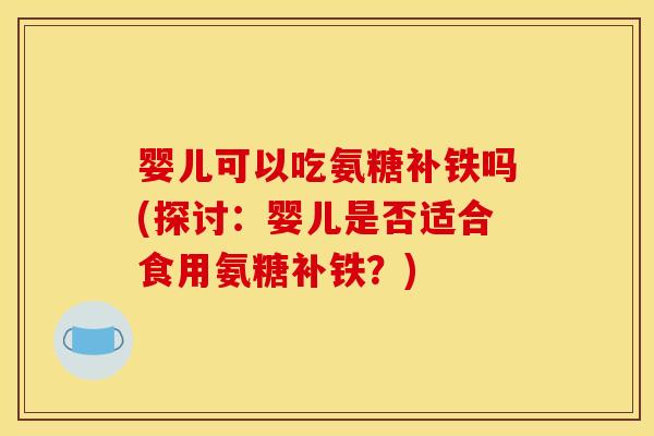 婴儿可以吃氨糖补铁吗(探讨：婴儿是否适合食用氨糖补铁？)
