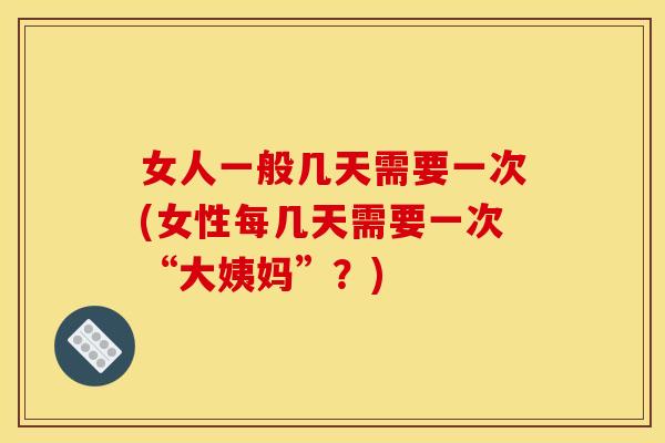 女人一般几天需要一次(女性每几天需要一次“大姨妈”？)