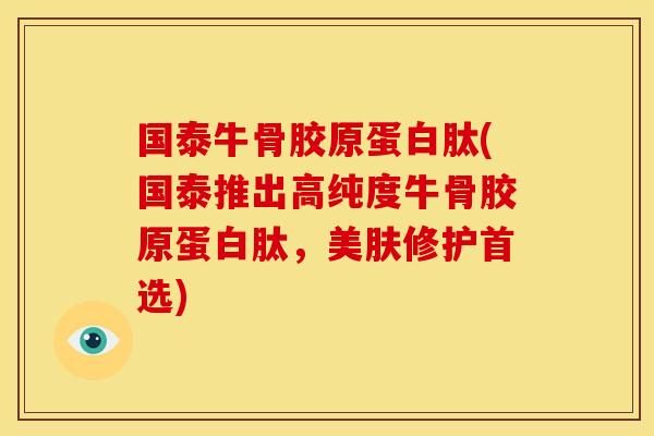 国泰牛骨胶原蛋白肽(国泰推出高纯度牛骨胶原蛋白肽，美肤修护首选)