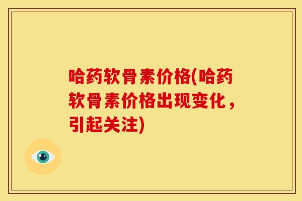 哈药软骨素价格(哈药软骨素价格出现变化，引起关注)