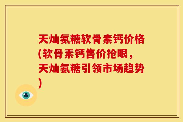 天灿氨糖软骨素钙价格(软骨素钙售价抢眼，天灿氨糖引领市场趋势)
