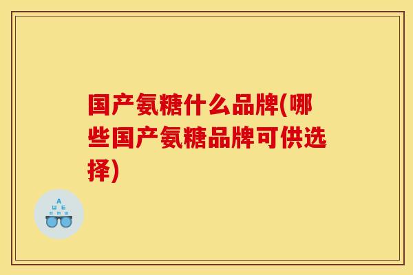 国产氨糖什么品牌(哪些国产氨糖品牌可供选择)