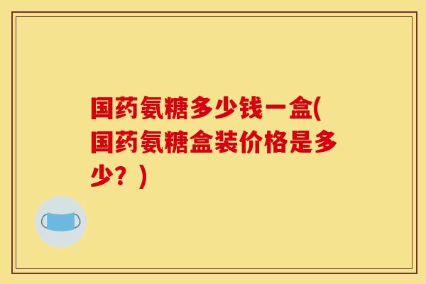 国药氨糖多少钱一盒(国药氨糖盒装价格是多少？)