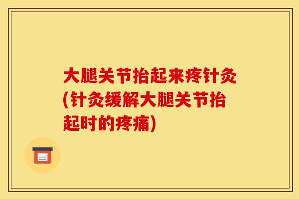 大腿关节抬起来疼针灸(针灸缓解大腿关节抬起时的疼痛)