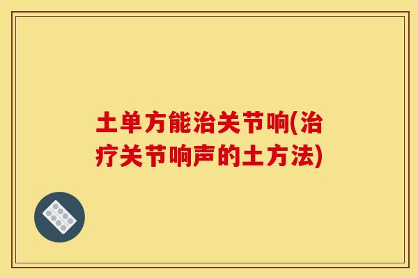 土单方能治关节响(治疗关节响声的土方法)