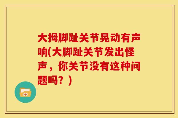 大拇脚趾关节晃动有声响(大脚趾关节发出怪声，你关节没有这种问题吗？)