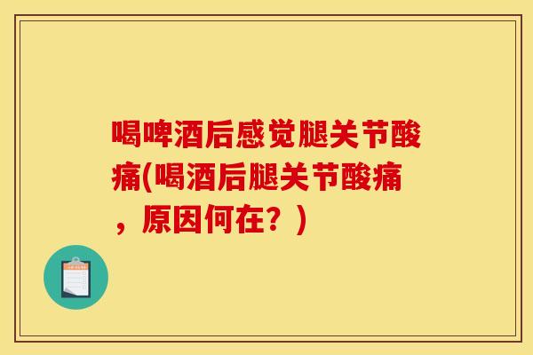 喝啤酒后感觉腿关节酸痛(喝酒后腿关节酸痛，原因何在？)