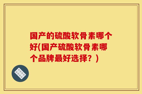 国产的硫酸软骨素哪个好(国产硫酸软骨素哪个品牌最好选择？)