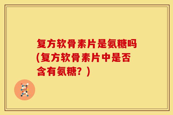 复方软骨素片是氨糖吗(复方软骨素片中是否含有氨糖？)