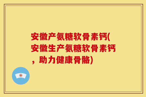 安徽产氨糖软骨素钙(安徽生产氨糖软骨素钙，助力健康骨骼)-第1张图片-关节骑士