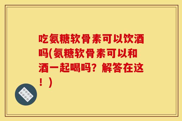 吃氨糖软骨素可以饮酒吗(氨糖软骨素可以和酒一起喝吗？解答在这！)