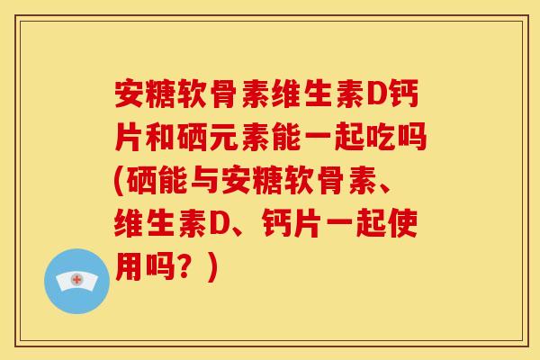 安糖软骨素维生素D钙片和硒元素能一起吃吗(硒能与安糖软骨素、维生素D、钙片一起使用吗？)