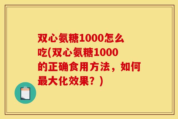 双心氨糖1000怎么吃(双心氨糖1000的正确食用方法，如何最大化效果？)