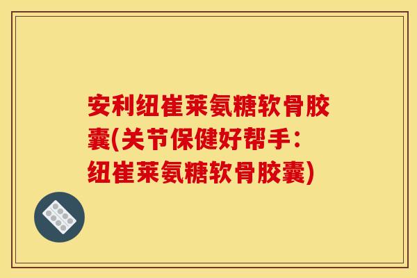 安利纽崔莱氨糖软骨胶囊(关节保健好帮手：纽崔莱氨糖软骨胶囊)