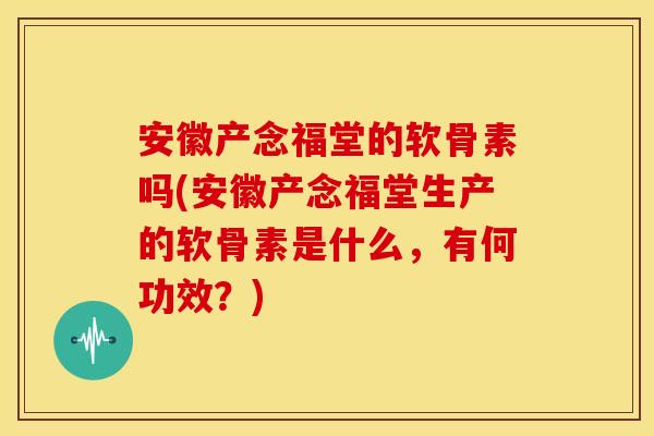 安徽产念福堂的软骨素吗(安徽产念福堂生产的软骨素是什么，有何功效？)