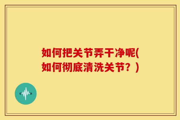 如何把关节弄干净呢(如何彻底清洗关节？)