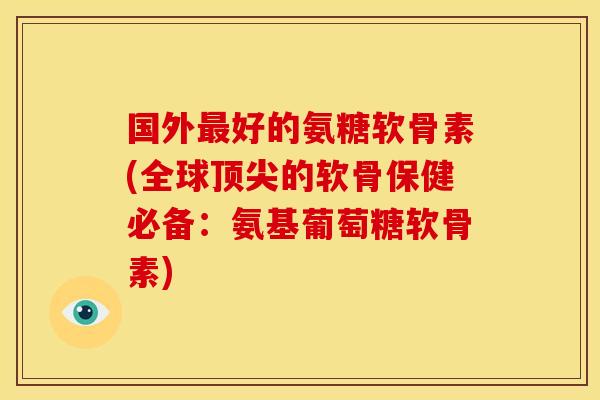 国外最好的氨糖软骨素(全球顶尖的软骨保健必备：氨基葡萄糖软骨素)