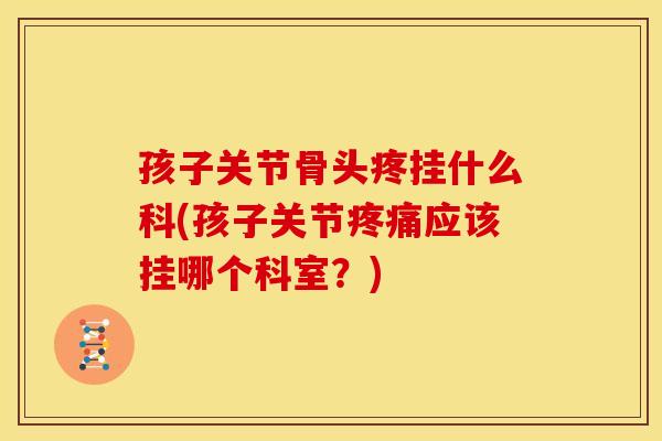 孩子关节骨头疼挂什么科(孩子关节疼痛应该挂哪个科室？)