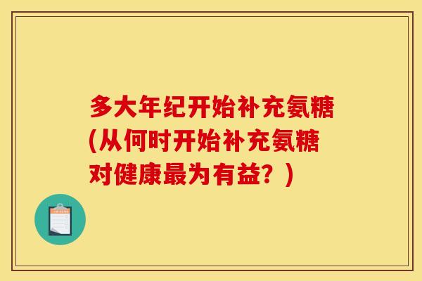 多大年纪开始补充氨糖(从何时开始补充氨糖对健康最为有益？)