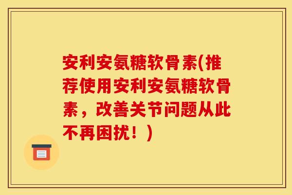 安利安氨糖软骨素(推荐使用安利安氨糖软骨素，改善关节问题从此不再困扰！)