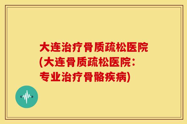 大连治疗骨质疏松医院(大连骨质疏松医院：专业治疗骨骼疾病)