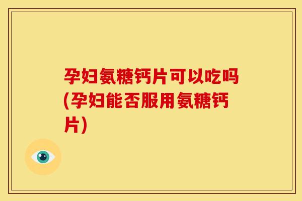 孕妇氨糖钙片可以吃吗(孕妇能否服用氨糖钙片)