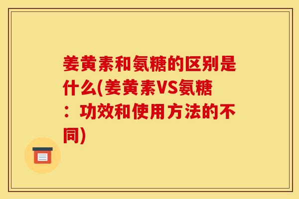 姜黄素和氨糖的区别是什么(姜黄素VS氨糖：功效和使用方法的不同)