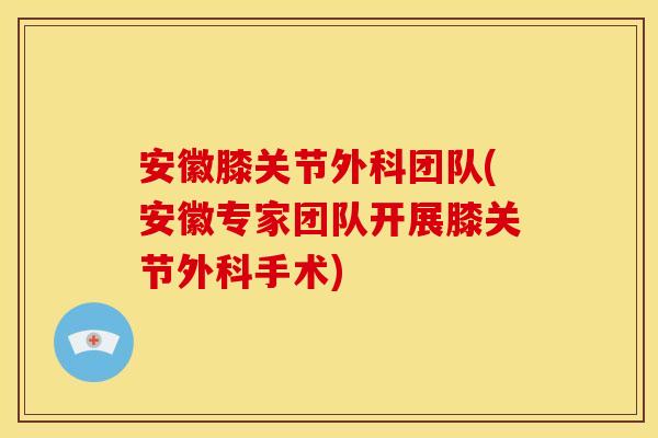 安徽膝关节外科团队(安徽专家团队开展膝关节外科手术)