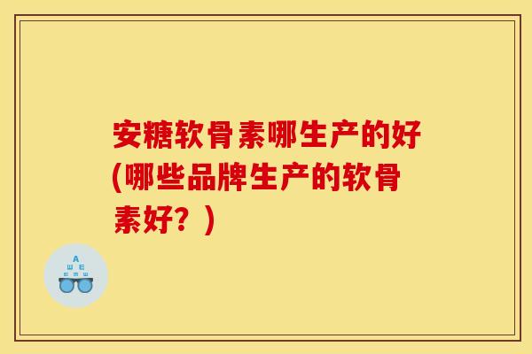 安糖软骨素哪生产的好(哪些品牌生产的软骨素好？)