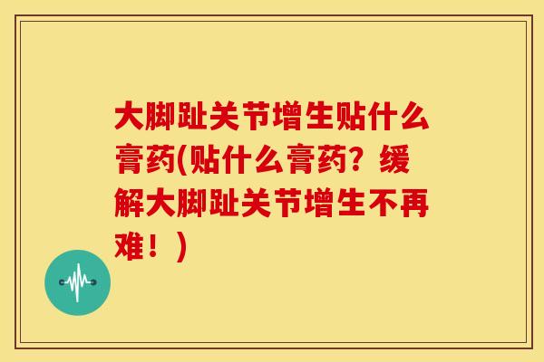 大脚趾关节增生贴什么膏药(贴什么膏药？缓解大脚趾关节增生不再难！)