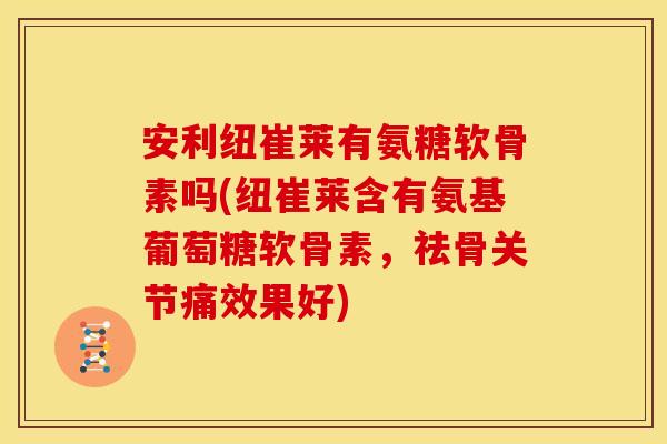 安利纽崔莱有氨糖软骨素吗(纽崔莱含有氨基葡萄糖软骨素，祛骨关节痛效果好)