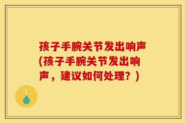 孩子手腕关节发出响声(孩子手腕关节发出响声，建议如何处理？)